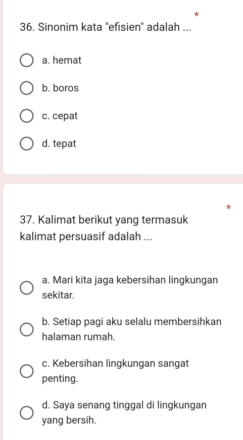 Sinonim kata 'efisien'' adalah ...
a. hemat
b. boros
c. cepat
d. tepat
37. Kalimat berikut yang termasuk
kalimat persuasif adalah ...
a. Mari kita jaga kebersihan lingkungan
sekitar.
b. Setiap pagi aku selalu membersihkan
halaman rumah.
c. Kebersihan lingkungan sangat
penting.
d. Saya senang tinggal di lingkungan
yang bersih.