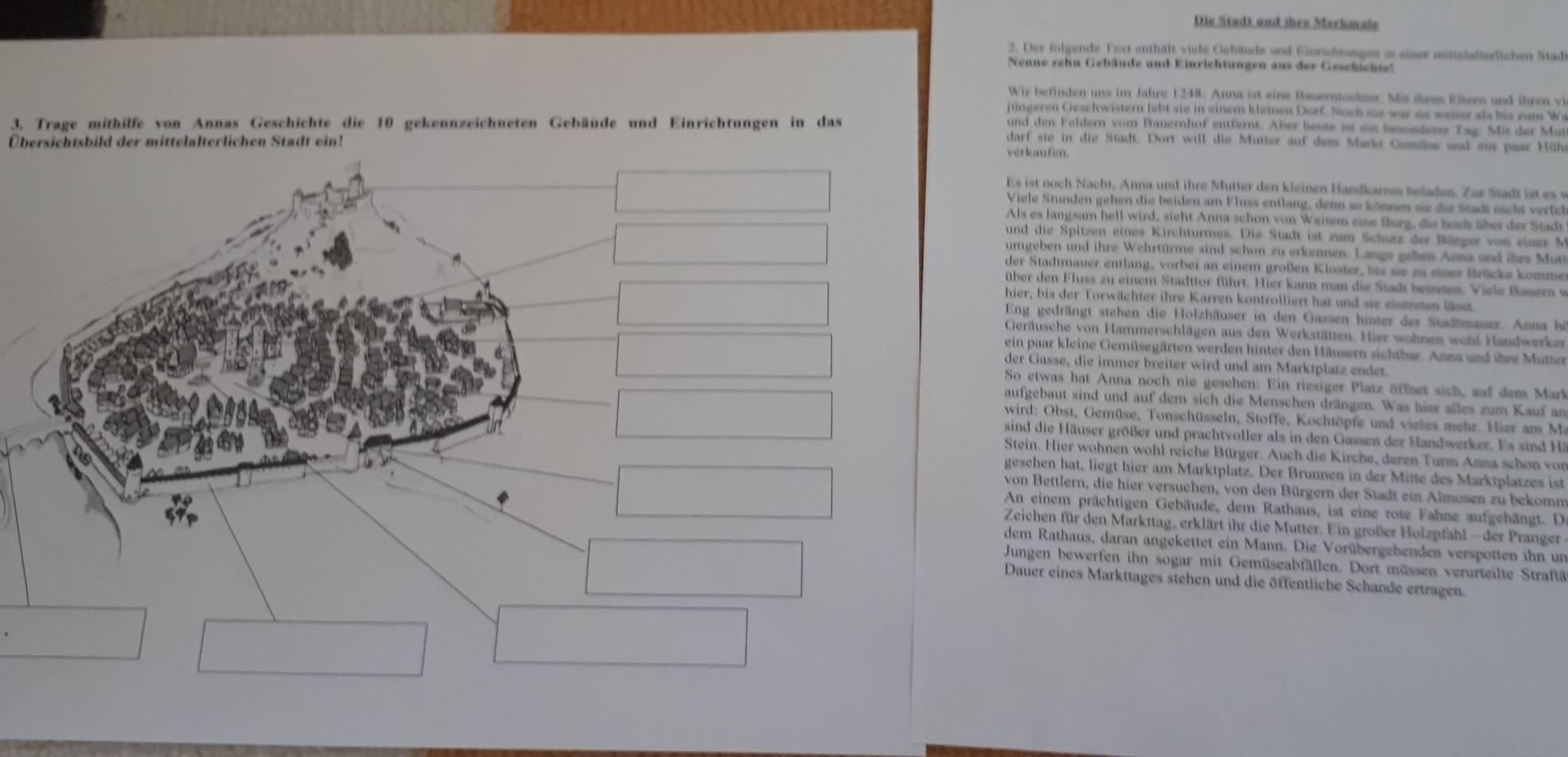 Die Stadt und ihre Markmale
2. Der folgende Text enthält viele Gebäude und Einrichtungen in einer mistelalterlichen Stad
Nenne zehn Gebäude und Einrichtungen aus der Geschicht
Wir befinden uns im Jahre 1248: Anna ist eine Bauerntochter. Mit them Eltern and ihren vi
jüüngeren Geschwistern lebt sie in einem kleinen Dorf. Noch sie war se weiter als bis zum We
3, Trage mithilfe von Annas Geschichte die 10 gekennzeichneten Gebäude und Einrichtungen in das
und den Feldern vom Bauernhof entfernt. Aber heole ist sin besonderer Tag: Mit der Mut
darf sie in die Stadt. Dort will die Mutter auf dem Markt Gmäse und ein paar Hüh
Übersichtsbild der mittelalterlichen Stadt ein! verkaufen.
Es ist noch Nacht, Anna und ihre Mutter den kleinen Handkarren beladen. Zur Stadt ist es w
Viele Stunden gehen die beiden am Fluss entlang, denn so können sie die Stadt nicht verfe
Als es langsam hell wird, sicht Anna schon von Weitem eine Burg, die boch über der Stadt
und die Spitzen eines Kirchturmes. Die Stadt ist zum Schurz der Bürger von einer N
umgeben und ihre Wehrtürme sind schon zu erkennen. Lange geben Anna und ihre Mutt
der Stadtmauer entlang, vorbei an einem großen Kloster, bis sie zu einer Brücke komme
über den Fluss zu einem Stadttor führt. Hier kann man die Stadt betseten. Viele Bauern v
hier, bis der Torwächter ihre Karren kontrolliert hat und sie eintreten lässt.
Eng gedrängt stehen die Holzhäuser in den Gassen hinter der Stadtmauer. Anna hi
Geräusche von Hammerschlägen aus den Werkstätten. Hier wohnen wohl Handwerken
ein paar kleine Gemüsegärten werden hinter den Häusern sichtbar. Anna und ihre Mutter
der Gasse, die immer breiter wird und am Marktplatz endet.
So etwas hat Anna noch nie gesehen: Ein riesiger Platz öffnet sich, auf dem Mark
aufgebaut sind und auf dem sich die Menschen drängen. Was hier alles zum Kauf an
wird: Obst, Gemüse, Tonschüsseln, Stoffe, Kochtöpfe und vieles mehr. Hier am Ma
sind die Häuser größer und prachtvoller als in den Gassen der Handwerker. Es sind Ha
Stein. Hier wohnen wohl reiche Bürger. Auch die Kirche, deren Turm Anna schon von
gesehen hat, liegt hier am Marktplatz. Der Brunnen in der Mitte des Marktplatzes ist
von Bettlern, die hier versuchen, von den Bürgern der Stadt ein Almosen zu bekomm
An einem prächtigen Gebäude, dem Rathaus, ist eine rote Fahne aufgehängt. D
Zeichen für den Markttag, erklärt ihr die Mutter. Ein großer Holzpfahl - der Pranger
dem Rathaus, daran angekettet ein Mann. Die Vorübergehenden verspotten ihn un
Jungen bewerfen ihn sogar mit Gemüseabfällen. Dort müssen verurteilte Straftä
Dauer eines Markttages stehen und die öffentliche Schande ertragen.