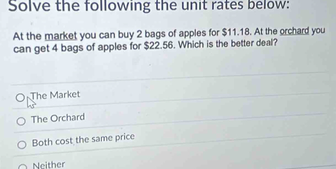 Solve the following the unit rates below:
At the market you can buy 2 bags of apples for $11.18. At the orchard you
can get 4 bags of apples for $22.56. Which is the better deal?
The Market
The Orchard
Both cost the same price
Neither