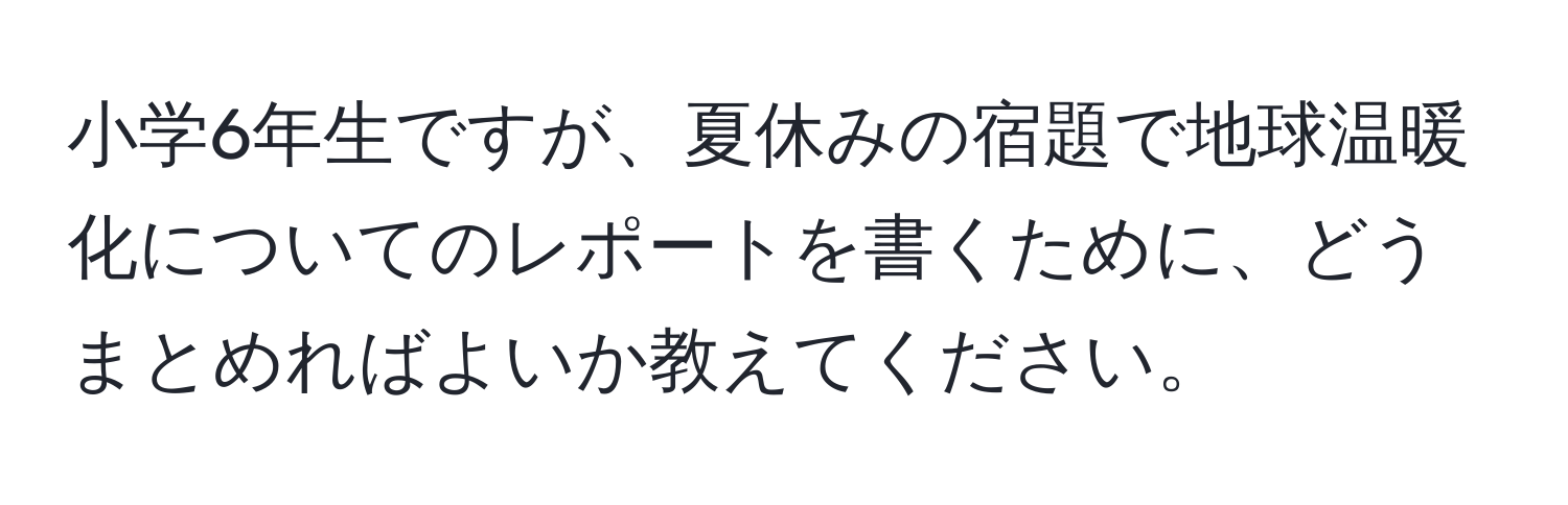 小学6年生ですが、夏休みの宿題で地球温暖化についてのレポートを書くために、どうまとめればよいか教えてください。