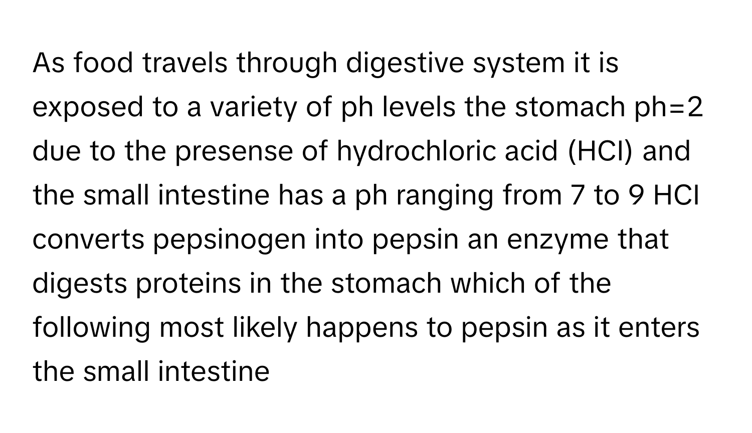 As food travels through digestive system it is exposed to a variety of ph levels the stomach ph=2 due to the presense of hydrochloric acid (HCI) and the small intestine has a ph ranging from 7 to 9 HCI converts pepsinogen into pepsin an enzyme that digests proteins in the stomach which of the following most likely happens to pepsin as it enters the small intestine