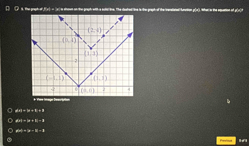 The graph of f(x)=|x| is shown on the graph with a solid line. The dashed line is the graph of the translated function g(x). What is the equation of g(x) ?
g(x)=|x+1|+3
g(x)=|x+1|-3
g(x)=|x-1|-3
Previous 5 of 5