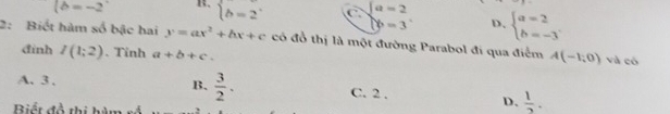 (b=-2 B. beginarrayl b=2endarray. C beginarrayl a=2 b=3endarray. D、 beginarrayl a=2 b=-3endarray.
2: Biết hàm số bậc hai y=ax^2+bx+c có đồ thị là một đường Parabol đi qua điểm A(-1,0) và có
đinh I(1;2). Tỉnh a+b+c.
B.  3/2 .
A. 3 , C. 2 ,  1/2 . 
Biết đồ thị hàm rố
D、