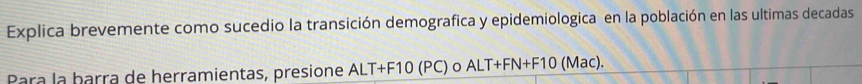 Explica brevemente como sucedio la transición demografica y epidemiologica en la población en las ultimas decadas 
Para la barra de herramientas, presione ALT+F10 (PC) o ALT+FN+F10 (Mac).