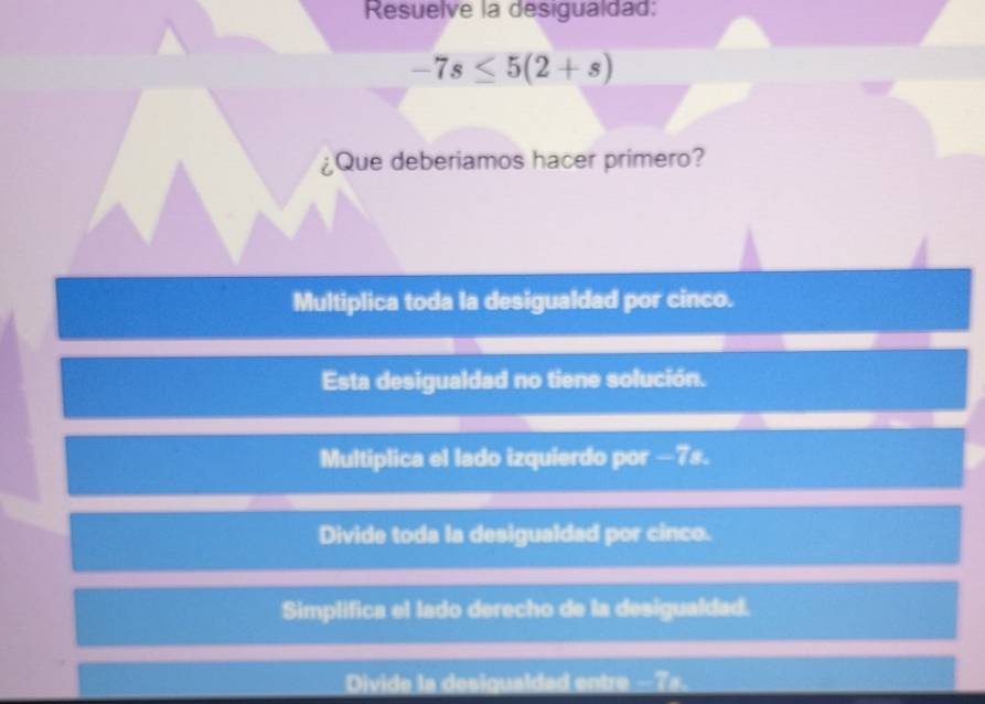 Resuelve la desigualdad:
-7s≤ 5(2+s)
¿Que deberiamos hacer primero?
Multiplica toda la desigualdad por cinco.
Esta desigualdad no tiene solución.
Multiplica el lado izquierdo por —7s.
Divide toda la desigualdad por cinco.
Simplifica el lado derecho de la desigualdad.
Divide la desigualdad entre -7s.