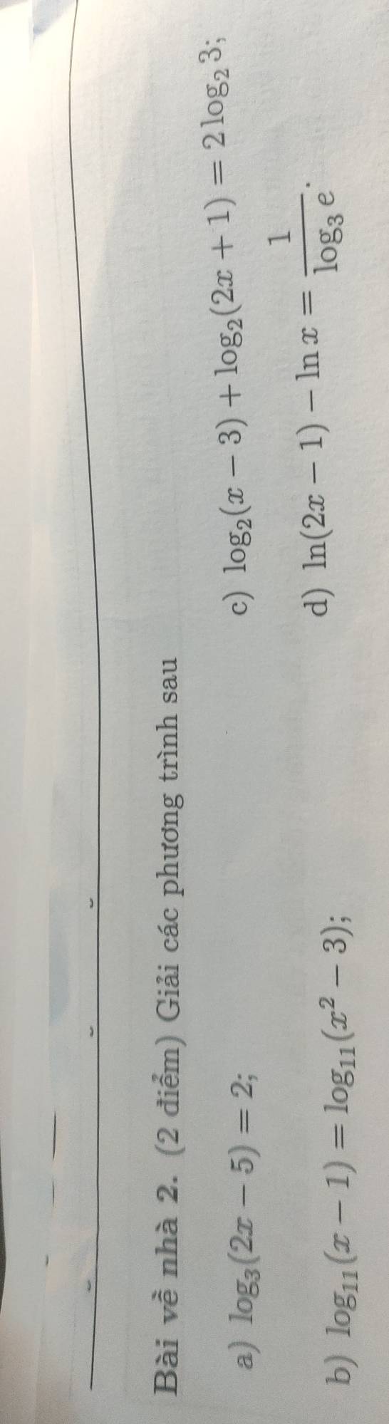 Bài về nhà 2. (2 điểm) Giải các phương trình sau 
a) log _3(2x-5)=2; c) log _2(x-3)+log _2(2x+1)=2log _23
b) log _11(x-1)=log _11(x^2-3)
d) ln (2x-1)-ln x=frac 1log _3e.