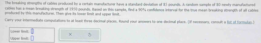 The breaking strengths of cables produced by a certain manufacturer have a standard deviation of 85 pounds. A random sample of 80 newly manufactured 
cables has a mean breaking strength of 1950 pounds. Based on this sample, find a 90% confidence interval for the true mean breaking strength of all cables 
produced by this manufacturer. Then give its lower limit and upper limit. 
Carry your intermediate computations to at least three decimal places. Round your answers to one decimal place. (If necessary, consult a list of formulas.) 
Lower limit: 
× 5 
Upper limit: