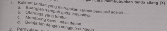 cara membubuhkan tanda silang (X)
1. Kalimat berikut yang merupakan kalimat persuasif adalah ....
a. Buanglah sampah pada tempatnya
b. Olahraga yang teratur
c. Menabung demi masa depan.
d. Belajarlah dengan sungguh-sunqquḥ
2 Pernvatan