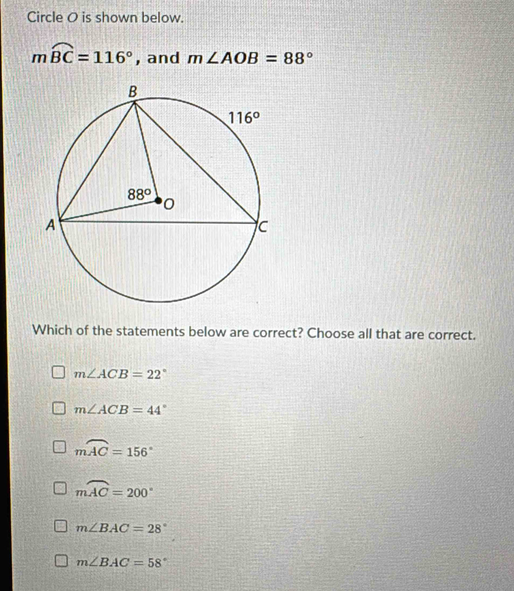 Circle O is shown below.
mwidehat BC=116° , and m∠ AOB=88°
Which of the statements below are correct? Choose all that are correct.
m∠ ACB=22°
m∠ ACB=44°
mwidehat AC=156°
mwidehat AC=200°
m∠ BAC=28°
m∠ BAC=58°