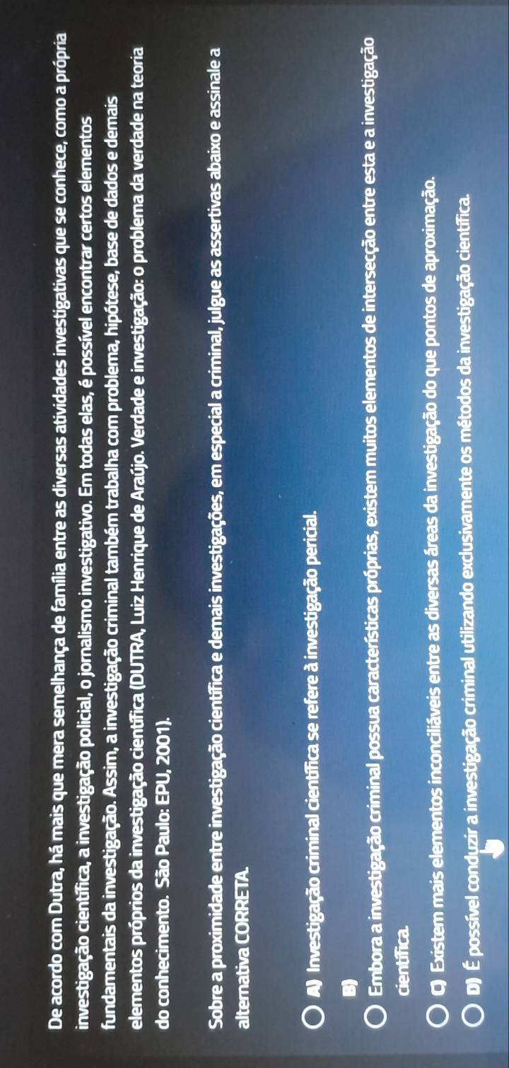 De acordo com Dutra, há mais que mera semelhança de família entre as diversas atividades investigativas que se conhece, como a própria
investigação científica, a investigação policial, o jornalismo investigativo. Em todas elas, é possível encontrar certos elementos
fundamentais da investigação. Assim, a investigação criminal também trabalha com problema, hipótese, base de dados e demais
elementos próprios da investigação científica (DUTRA, Luiz Henrique de Araújo. Verdade e investigação: o problema da verdade na teoria
do conhecimento. São Paulo: EPU, 2001).
Sobre a proximidade entre investigação científica e demais investigações, em especial a criminal, julgue as assertivas abaixo e assinale a
alternativa CORRETA.
A) Investigação criminal científica se refere à investigação pericial.
B)
Embora a investigação criminal possua características próprias, existem muitos elementos de intersecção entre esta e a investigação
científica.
C) Existem mais elementos inconciliáveis entre as diversas áreas da investigação do que pontos de aproximação.
D) É possível conduzir a investigação criminal utilizando exclusivamente os métodos da investigação científica.