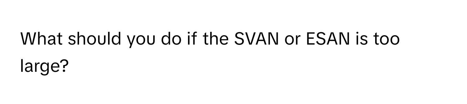 What should you do if the SVAN or ESAN is too large?