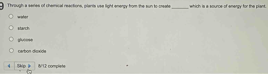 Through a series of chemical reactions, plants use light energy from the sun to create_ which is a source of energy for the plant.
water
starch
glucose
carbon dioxide
4 Skip 8/12 complete