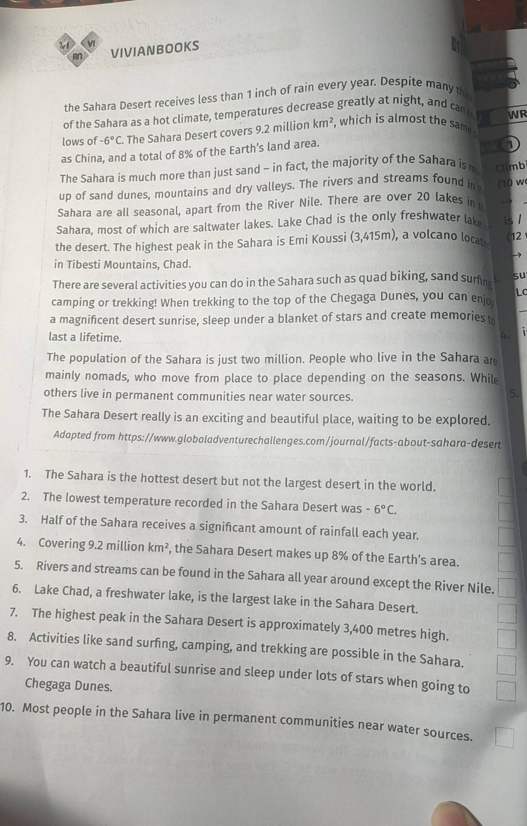 vl
M VIVIANBOOkS
the Sahara Desert receives less than 1 inch of rain every year. Despite many thin
of the Sahara as a hot climate, temperatures decrease greatly at night, and can
WR
lows of -6°C. The Sahara Desert covers 9.2 million km^2 , which is almost the same 
as China, and a total of 8% of the Earth’s land area.
1
The Sahara is much more than just sand - in fact, the majority of the Sahara is ma Climbi
up of sand dunes, mountains and dry valleys. The rivers and streams found int
Sahara are all seasonal, apart from the River Nile. There are over 20 lakes in t (10 w
Sahara, most of which are saltwater lakes. Lake Chad is the only freshwater lake is /
the desert. The highest peak in the Sahara is Emi Koussi (3,415m), a volcano locat 12
→
in Tibesti Mountains, Chad.
There are several activities you can do in the Sahara such as quad biking, sand surfing su
Lc
_
camping or trekking! When trekking to the top of the Chegaga Dunes, you can enjo
a magnificent desert sunrise, sleep under a blanket of stars and create memories to
last a lifetime.
4 
The population of the Sahara is just two million. People who live in the Sahara are
mainly nomads, who move from place to place depending on the seasons. While
others live in permanent communities near water sources.
5.
The Sahara Desert really is an exciting and beautiful place, waiting to be explored.
Adapted from https://www.globaladventurechallenges.com/journal/facts-about-sahara-desert
1. The Sahara is the hottest desert but not the largest desert in the world.
2. The lowest temperature recorded in the Sahara Desert was -6°C.
3. Half of the Sahara receives a signifcant amount of rainfall each year.
4. Covering 9.2 million km^2 , the Sahara Desert makes up 8% of the Earth’s area.
5. Rivers and streams can be found in the Sahara all year around except the River Nile.
6. Lake Chad, a freshwater lake, is the largest lake in the Sahara Desert.
7. The highest peak in the Sahara Desert is approximately 3,400 metres high.
8. Activities like sand surfng, camping, and trekking are possible in the Sahara.
9. You can watch a beautiful sunrise and sleep under lots of stars when going to
Chegaga Dunes.
10. Most people in the Sahara live in permanent communities near water sources.