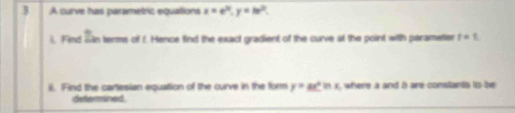 A curve has parametric equations x=e^(3t), y=te^(2t). 
). Find san terms of t. Hence find the exact gradient of the curve at the point with parameter t=1
8. Find the cartesian equation of the ourve in the form y=ax^2ln x , where a and b are constants to be 
determined