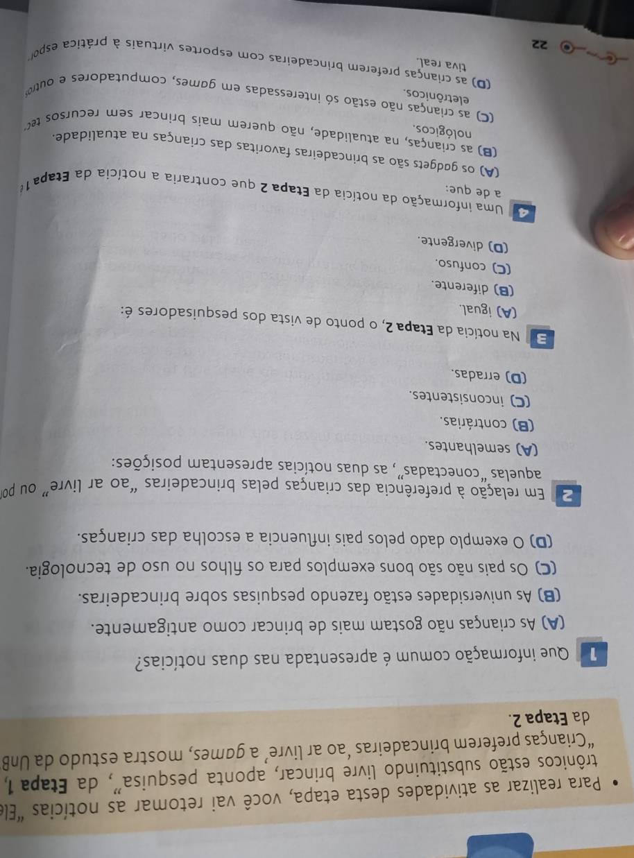 Para realizar as atividades desta etapa, você vai retomar as notícias "Elé
trônicos estão substituindo livre brincar, aponta pesquisa'', da Etapa 1,
“Crianças preferem brincadeiras ‘ao ar livre’ a games, mostra estudo da UnB
da Etapa 2.
Que informação comum é apresentada nas duas notícias?
(A) As crianças não gostam mais de brincar como antigamente.
(B) As universidades estão fazendo pesquisas sobre brincadeiras.
(C) Os pais não são bons exemplos para os filhos no uso de tecnologia.
(D) O exemplo dado pelos pais influencia a escolha das crianças.
2 Em relação à preferência das crianças pelas brincadeiras “ao ar livre” ou por
aquelas “conectadas”, as duas notícias apresentam posições:
(A) semelhantes.
(B) contrárias.
(C) inconsistentes.
(D) erradas.
E  Na notícia da Etapa 2, o ponto de vista dos pesquisadores é:
(A) igual.
(B) diferente.
(C) confuso.
(D) divergente.
Uma informação da notícia da Etapa 2 que contraria a notícia da Etapa 16
a de que:
(A) os gødgets são as brincadeiras favoritas das crianças na atualidade.
(B) as crianças, na atualidade, não querem mais brincar sem recursos te
nológicos.
C) as crianças não estão só interessadas em games, computadores e outro
eletrônicos.
(D) as crianças preferem brincadeiras com esportes virtuais à prática espo
tiva real.
22