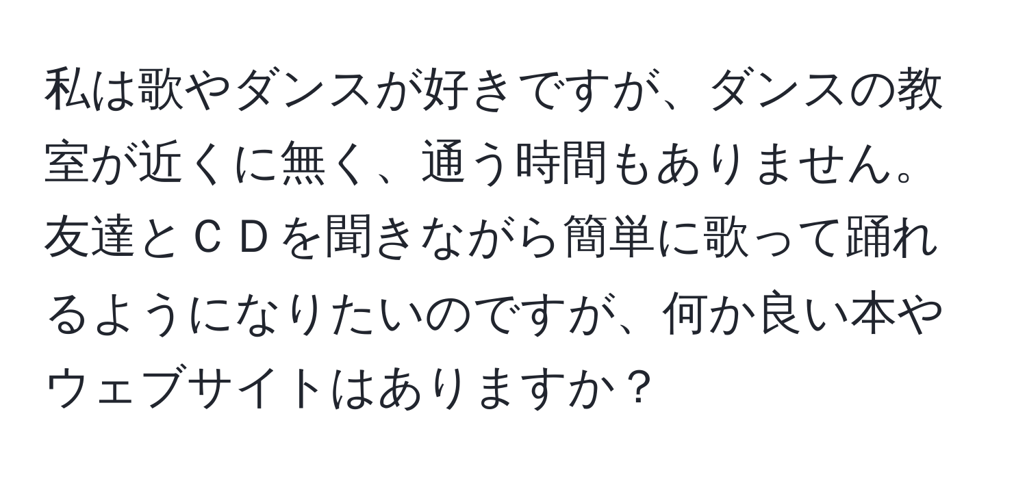 私は歌やダンスが好きですが、ダンスの教室が近くに無く、通う時間もありません。友達とＣＤを聞きながら簡単に歌って踊れるようになりたいのですが、何か良い本やウェブサイトはありますか？