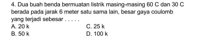 Dua buah benda bermuatan listrik masing-masing 60 C dan 30 C
berada pada jarak 6 meter satu sama lain, besar gaya coulomb
yang terjadi sebesar ._
A. 20 k C. 25 k
B. 50 k D. 100 k