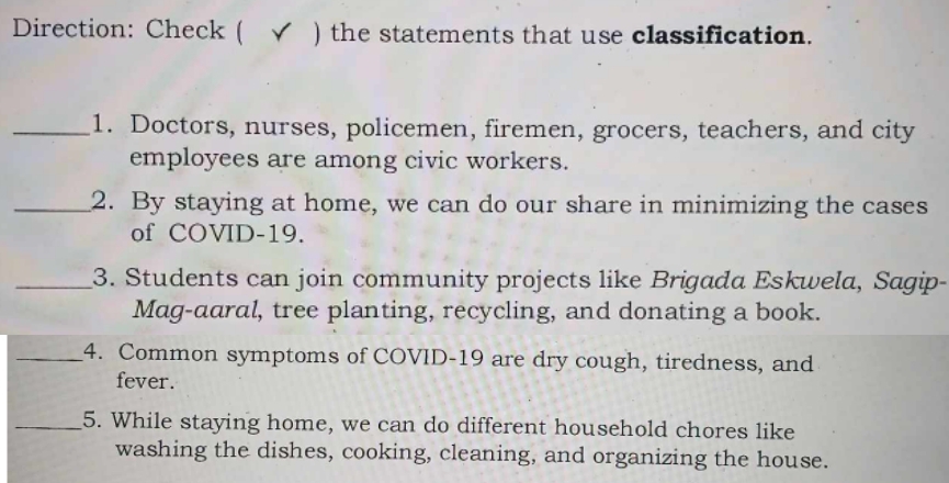 Direction: Check ( √ ) the statements that use classification. 
_1. Doctors, nurses, policemen, firemen, grocers, teachers, and city 
employees are among civic workers. 
_2. By staying at home, we can do our share in minimizing the cases 
of COVD-19. 
_3. Students can join community projects like Brigada Eskwela, Sagip- 
Mag-aaral, tree planting, recycling, and donating a book. 
_4. Common symptoms of COVID-19 are dry cough, tiredness, and 
fever. 
_5. While staying home, we can do different household chores like 
washing the dishes, cooking, cleaning, and organizing the house.