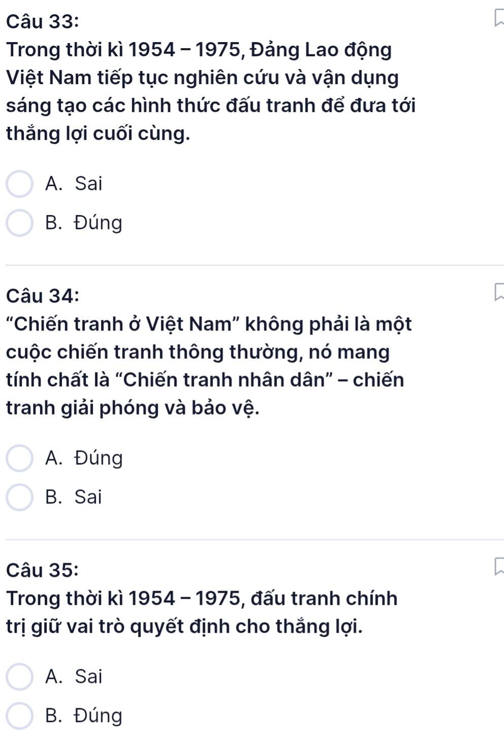 Trong thời kì 1954 - 1975, Đảng Lao động
Việt Nam tiếp tục nghiên cứu và vận dụng
sáng tạo các hình thức đấu tranh để đưa tới
thắng lợi cuối cùng.
A. Sai
B. Đúng
Câu 34:
"Chiến tranh ở Việt Nam" không phải là một
cuộc chiến tranh thông thường, nó mang
tính chất là “Chiến tranh nhân dân” - chiến
tranh giải phóng và bảo vệ.
A. Đúng
B. Sai
Câu 35:
Trong thời kì 1954 - 1975, đấu tranh chính
trị giữ vai trò quyết định cho thắng lợi.
A. Sai
B. Đúng