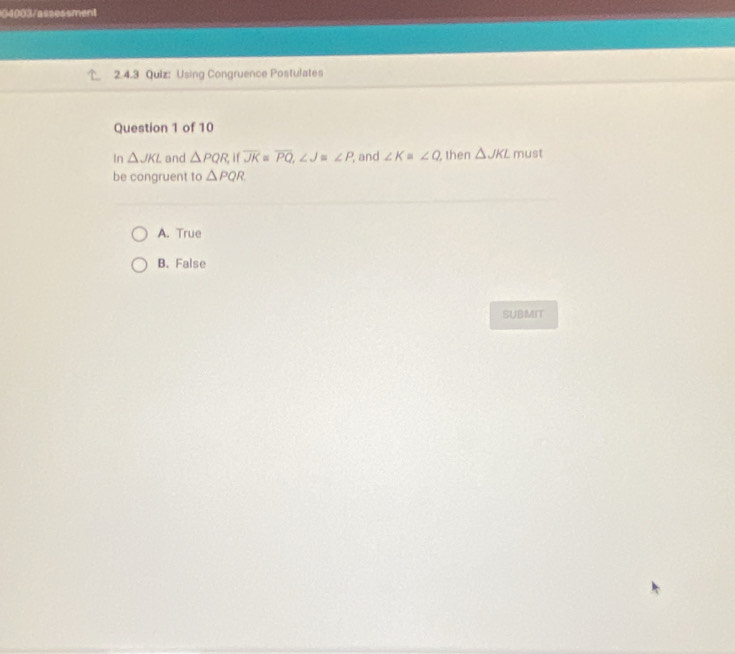 04003/assessment
2.4.3 Quiz: Using Congruence Postulates
Question 1 of 10
In △ JKL and △ PQR,if overline JK=overline PQ, ∠ J≌ ∠ P and ∠ K=∠ Q then △ JKL must
be congruent to △ PQR
A. True
B. False
SUBMIT