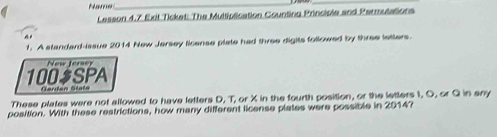 Name 
_ 
_ 
Lesson 4.7 Exit Ticket: The Multiplication Counting Principle and Permutations 
1. A standard-issue 2014 New Jersey license plate had three digits followed by three letters 
New Jeraey 
100$SPA 
Gardan Stata 
These plates were not allowed to have letters D, T, or X in the fourth position, or the letters I, O, or Q in any 
position. With these restrictions, how many different license plates were possible in 2014?