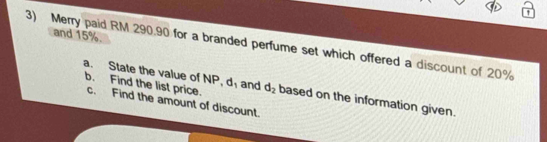 and 15%. 
3) Merry paid RM 290.90 for a branded perfume set which offered a discount of 20%
b. Find the list price. 
a. State the value of NP, d and d_2 based on the information given. 
c. Find the amount of discount.