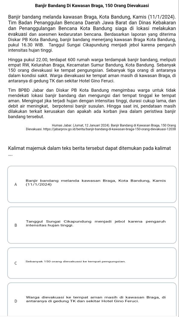 Banjir Bandang Di Kawasan Braga, 150 Orang Dievakuasi
Banjir bandang melanda kawasan Braga, Kota Bandung, Kamis (11/1/2024).
Tim Badan Penanggulan Bencana Daerah Jawa Barat dan Dinas Kebakaran
dan Penanggulangan Bencana Kota Bandung siaga di lokasi melakukan
evakuasi dan asesmen kedaruratan bencana. Berdasarkan laporan yang diterima
Diskar PB Kota Bandung, banjir bandang menerjang kawasan Braga Kota Bandung,
pukul 16.30 WIB. Tanggul Sungai Cikapundung menjadi jebol karena pengaruh
intensitas hujan tinggi.
Hingga pukul 22.00, terdapat 600 rumah warga terdampak banjir bandang, meliputi
empat RW, Kelurahan Braga, Kecamatan Sumur Bandung, Kota Bandung. Sebanyak
150 orang dievakuasi ke tempat pengungsian. Sebanyak tiga orang di antaranya
dalam kondisi sakit. Warga dievakuasi ke tempat aman masih di kawasan Braga, di
antaranya di gedung TK dan sekitar Hotel Gino Feruci.
Tim BPBD Jabar dan Diskar PB Kota Bandung mengimbau warga untuk tidak
mendekati lokasi banjir bandang dan mengungsi dari tempat tinggal ke tempat
aman. Mengingat jika terjadi hujan dengan intensitas tinggi, durasi cukup lama, dan
debit air meningkat, berpotensi banjir susulan. Hingga saat ini, pendataan masih
dilakukan terkait kerusakan dan apakah ada korban jiwa dalam peristiwa banjir
bandang tersebut.
Humas Jabar. (Jumat, 12 Januari 2024). Banjir Bandang di Kawasan Braga, 150 Orang
Dievakuasi. https://jabarprov.go.id/berita/banjir-bandang-di-kawasan-braga-150-orang-dievakuasi-12038
Kalimat majemuk dalam teks berita tersebut dapat ditemukan pada kalimat
Banjir bandang melanda kawasan Braga, Kota Bandung, Kamis
A (11/1/2024)
Tanggul Sungai Cikapundung menjadi jebol karena pengaruh
B intensitas hujan tinggi.
C Sebanyak 150 orang dievakuasi ke tempat pengungsian.
Warga dievakuasi ke tempat aman masih di kawasan Braga, di
D antaranya di gedung TK dan sekitar Hotel Gino Feruci.