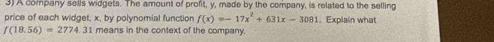 A company sells widgets. The amount of profit, y, made by the company, is related to the selling 
price of each widget, x, by polynomial function f(x)=-17x^2+631x-3081. Explain what
f(18.56)=2774.31 means in the context of the company.