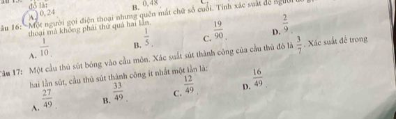 đó là:
B. 0, 48
*ầu 16: 'Một người gọi điện thoại nhưng quên mắt chữ số cuối. Tính xác suất dể người 0, 24
thoại mà không phải thứ quả hai lần.
A.  1/10 
 1/5 . C.  19/90  D.  2/9 
B.
Tâu 17: Một cầu thủ sút bóng vào cầu môn. Xác suất sút thành công của cầu thủ đó là  3/7 . Xác suất đề trong
hai lần sút, cầu thủ sút thành công ít nhất một lần là:
D.  16/49 
A.  27/49 
B.  33/49 
C.  12/49 