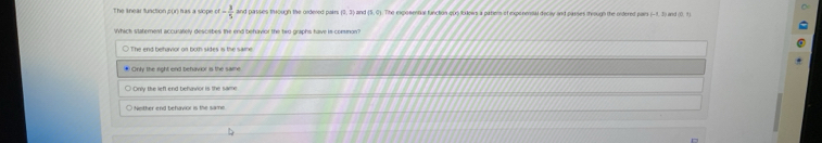 The knear function pur) has a slope of- 3/5  and pasises through the ordered pairs (0,2) and (5,4) The exposmnal function oun lolows a pationn of exponensal decly and passes trough the oidered pars
Whick statement accurately descibes the end behavior the two-graphs have is comnon?
* Onty the right end behavior is the same
Only the left end behawior is the same