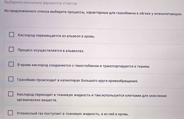 Выберите несколько вариантов ответов 
Из предложенного списка выберите процессы, характерные для газообмена в лёгких у млеколитаюших. 
Кислород перемешается из альвеолвкровь. 
Процесс осушествляется в альвеолах. 
Вкрови кислород соединяется с гемоглобином и транспортируется к тканям. 
Газообмен происходит в калиллярах большого круга кровообрашения. 
Кислород гереходитв тканевую жидкость и там ислользуется клетками для окисления 
органических вешеств. 
Υглекислый газ постулает в тканевуюо жидкость, а из неё в кровь.