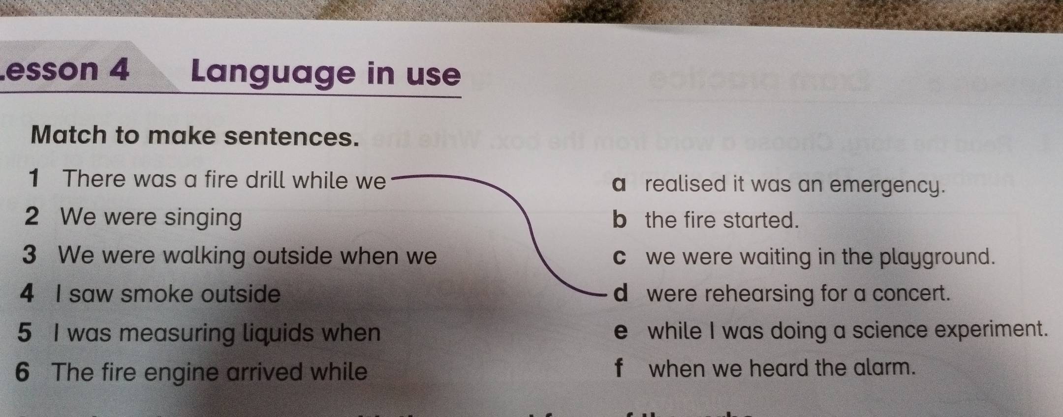 esson 4 Language in use
Match to make sentences.
1 There was a fire drill while we a realised it was an emergency.
2 We were singing b the fire started.
3 We were walking outside when we c we were waiting in the playground.
4 I saw smoke outside d were rehearsing for a concert.
5 I was measuring liquids when e while I was doing a science experiment.
6 The fire engine arrived while f when we heard the alarm.