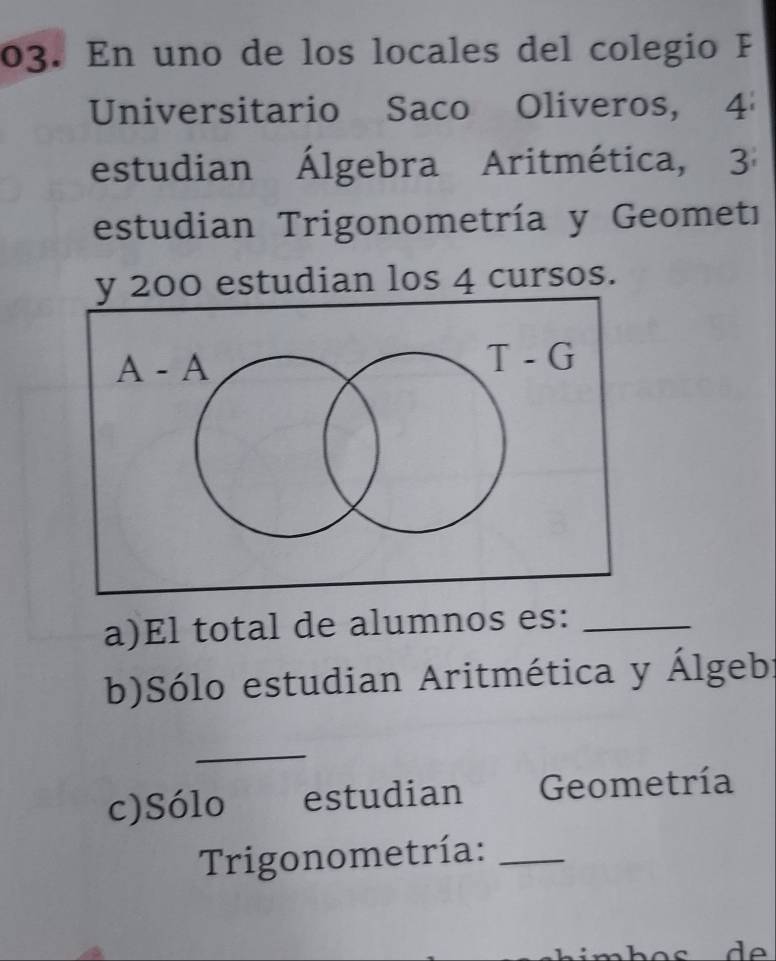 En uno de los locales del colegio F
Universitario Saco Oliveros, 4
estudian Álgebra Aritmética, 3
estudian Trigonometría y Geometı
200 estudian los 4 cursos.
a)El total de alumnos es:_
b)Sólo estudian Aritmética y Álgeb:
_
c)Sólo estudian Geometría
Trigonometría:_