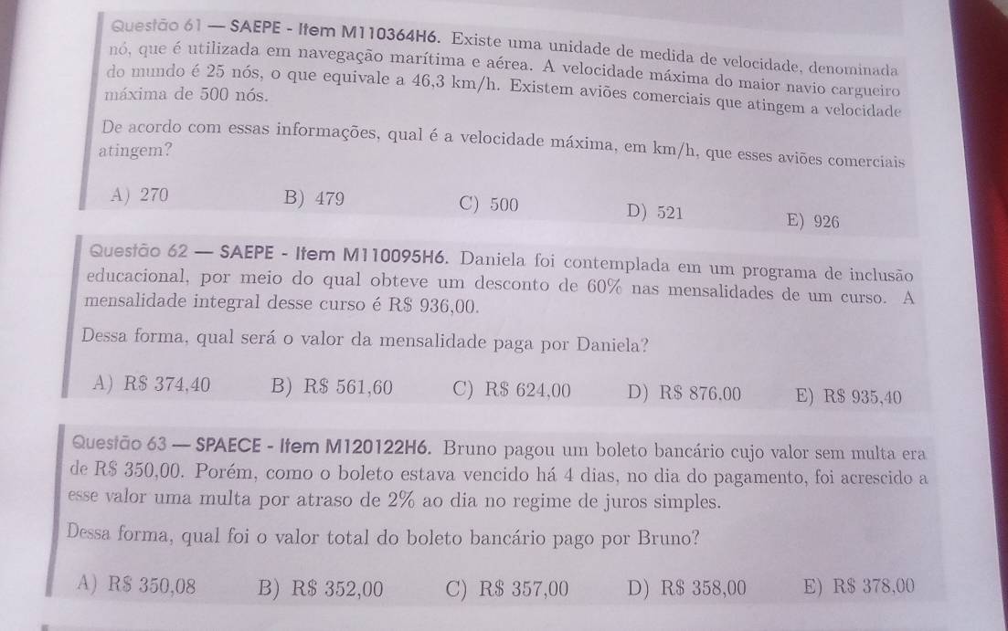 — SAEPE - Ifem M110364H6. Existe uma unidade de medida de velocidade, denominada
no, que é utilizada em navegação marítima e aérea. A velocidade máxima do maior navio cargueiro
do mundo é 25 nós, o que equivale a 46,3 km/h. Existem aviões comerciais que atingem a velocidade
máxima de 500 nós.
De acordo com essas informações, qual é a velocidade máxima, em km/h, que esses aviões comerciais
atingem?
A) 270 B) 479 C) 500 D) 521
E) 926
Quesião 62 — SAEPE - Ifem M110095H6. Daniela foi contemplada em um programa de inclusão
educacional, por meio do qual obteve um desconto de 60% nas mensalidades de um curso. A
mensalidade integral desse curso é R$ 936,00.
Dessa forma, qual será o valor da mensalidade paga por Daniela?
A) R$ 374,40 B) R$ 561,60 C) R$ 624,00 D) R$ 876.00 E) R$ 935,40
Quesião 63 — SPAECE - Item M120122H6. Bruno pagou um boleto bancário cujo valor sem multa era
de R$ 350,00. Porém, como o boleto estava vencido há 4 dias, no dia do pagamento, foi acrescido a
esse valor uma multa por atraso de 2% ao dia no regime de juros simples.
Dessa forma, qual foi o valor total do boleto bancário pago por Bruno?
A) R$ 350,08 B) R$ 352,00 C) R$ 357,00 D) R$ 358,00 E) R$ 378,00