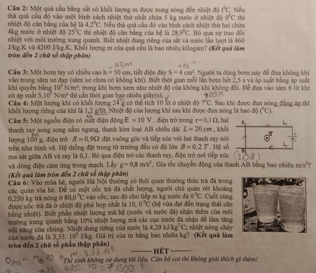 Một quả cầu bằng sắt có khối lượng m được nung nóng đến nhiệt độ t^0C. Nếu
thả quả cầu đó vào một bình cách nhiệt thứ nhất chứa 5 kg nước ở nhiệt độ 0°C thì
nhiệt độ cân bằng của hệ là 4,2^0C. Nếu thả quả cầu đó vào bình cách nhiệt thứ hai chứa
4kg nước ở nhiệt độ 25°C thì nhiệt độ cân bằng của hệ là 28,9°C Bỏ qua sự trao đổi
nhiệt với môi trường xung quanh. Biết nhiệt dung riêng của sắt và nước lần lượt là 460
J/kg.K và 4200 J/kg.K. Khối lượng m của quả cầu là bao nhiêu kilogam? (Kết quả làm
tròn đến 2 chữ số thập phân)
Câu 3: Một bơm tay có chiều cao h=50cm , tiết diện đáy S=4cm^2 7. Người ta dùng bơm này đề đưa không khí
vào trong săm xe đạp (săm xe chưa có không khí). Biết thời gian mỗi lần bơm hết 2,5 s và áp suất bằng áp suất
khí quyền bằng 10^5N/m^2;; trong khi bơm xem như nhiệt độ của không khí không đổi. Để đưa vào săm 6 lít khí
có áp suất 5.10^5N/m^2 thì cần thời gian bao nhiêu giây(s).
Câu 4: Một lượng khí có khổi lượng 24'g có thể tích 10 lít ở nhiệt độ 7^0C. Sau khi được đun nóng đẳng áp thì
khối lượng riêng của khí là 1,2 g/lít. Nhiệt độ của lượng khí sau khi được đun nóng là bao độ (^circ C).
Câu 5: Một nguồn điện có suất điện động E=10V , điện trở trong r=0,1Omega , ha
thanh ray song song nằm ngang, thanh kim loại AB chiều dài L=20cm , khố
lượng 100 g, điện trở R=0,9Omega đặt vuông góc và tiếp xúc với hai thanh ray nó
trên như hình vẽ. Hệ thống đặt trong từ trường đều có độ lớn B=0,2T. Hệ s
ma sát giữa AB và ray là 0,1. Bỏ qua điện trở các thanh ray, điện trở nơi tiếp xúc
và dòng điện cảm ứng trong mạch. Lầy g=9,8m/s^2. Gia tốc chuyển động của thanh AB bằng bao nhiêu m/s^2 ?
(Kết quả làm tròn đến 2 chữ số thập phân)
Câu 6: Vào mùa hè, người Hà Nội thường có thói quen thưởng thức trà đá trong
các quán via hè. Để có một cốc trà đá chất lượng, người chủ quán rót khoảng
0,250 kg trà nóng ở 80,0°C vào cốc, sau đó cho tiếp m kg nước đá 0°C. Cuối cùng
được cốc trà đá ở nhiệt độ phù hợp nhất là 10,0°C (hệ vừa đạt đến trạng thái cân
bằng nhiệt). Biết phần nhiệt lượng mà hệ (nước và nước đá) nhận thêm của môi
trường xung quanh bằng 10% nhiệt lượng mà các cục nước đá nhận để làm tăng
nội năng của chúng. Nhiệt dung riêng của nước là 4,20kJ/kg^(□)C; nhiệt nóng chảy
của nước đá là 3,33.10^5 J/kg. Giá trị của m bằng bao nhiêu kg? (Kết quả làm
tròn đến 2 chữ số phần thập phân)
_hét_
Thí sinh không sử dụng tài liệu. Cán bộ coi thi không giải thích gì thêm!