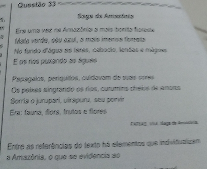 = 
Saga da Amazônia 
m Era uma vez na Amazônia a mais bonita floresta 
Mata verde, céu azul, a mais imensa floresta 

No fundo d'água as laras, cabocio, landas e mágsas 
E os ríos puxando as águas 
Papagaíos, períquitos, cuídavam de suas cores 
Os peíxes singrando os ríos, curumins cheios de ampres 
Sorria o jurupari, uirapuru, seu porvir 
Era: fauna, flora, frutos e flores 
FARE, Vital. Sago de Amaória 
Entre as referências do texto há elementos que individualizam 
a Amazônia, o que se evidencia ao