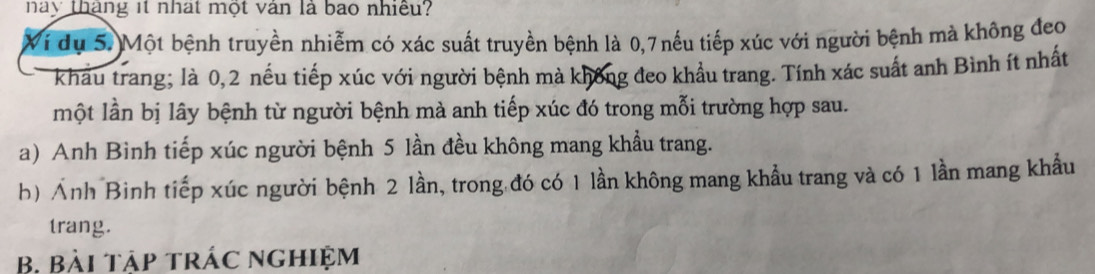 này tháng it nhat một văn là bao nhiều? 
Vi dụ 5.)Một bệnh truyền nhiễm có xác suất truyền bệnh là 0, 7nếu tiếp xúc với người bệnh mà không đeo 
I khẩu trang; là 0, 2 nếu tiếp xúc với người bệnh mà không đeo khẩu trang. Tính xác suất anh Bình ít nhất 
một lần bị lây bệnh từ người bệnh mà anh tiếp xúc đó trong mỗi trường hợp sau. 
a) Anh Bình tiếp xúc người bệnh 5 lần đều không mang khẩu trang. 
h) Ảnh Binh tiếp xúc người bệnh 2 lần, trong đó có 1 lần không mang khầu trang và có 1 lần mang khẩu 
trang. 
B. Bài tập trác nghiệm