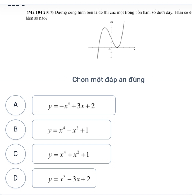 (Mã 104 2017) Đường cong hình bên là đồ thị của một trong bốn hàm số dưới đây. Hàm số đó
hàm số nào?
Chọn một đáp án đúng
A y=-x^3+3x+2
B y=x^4-x^2+1
C y=x^4+x^2+1
D y=x^3-3x+2