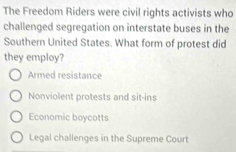 The Freedom Riders were civil rights activists who
challenged segregation on interstate buses in the
Southern United States. What form of protest did
they employ?
Armed resistance
Nonviolent protests and sit-ins
Economic boycotts
Legal challenges in the Supreme Court