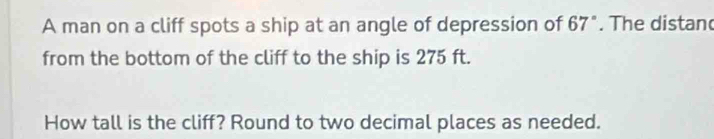 A man on a cliff spots a ship at an angle of depression of 67°. The distan 
from the bottom of the cliff to the ship is 275 ft. 
How tall is the cliff? Round to two decimal places as needed.