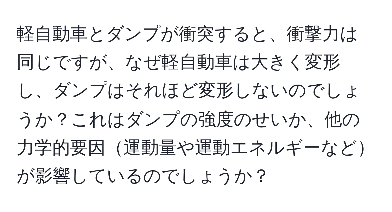 軽自動車とダンプが衝突すると、衝撃力は同じですが、なぜ軽自動車は大きく変形し、ダンプはそれほど変形しないのでしょうか？これはダンプの強度のせいか、他の力学的要因運動量や運動エネルギーなどが影響しているのでしょうか？