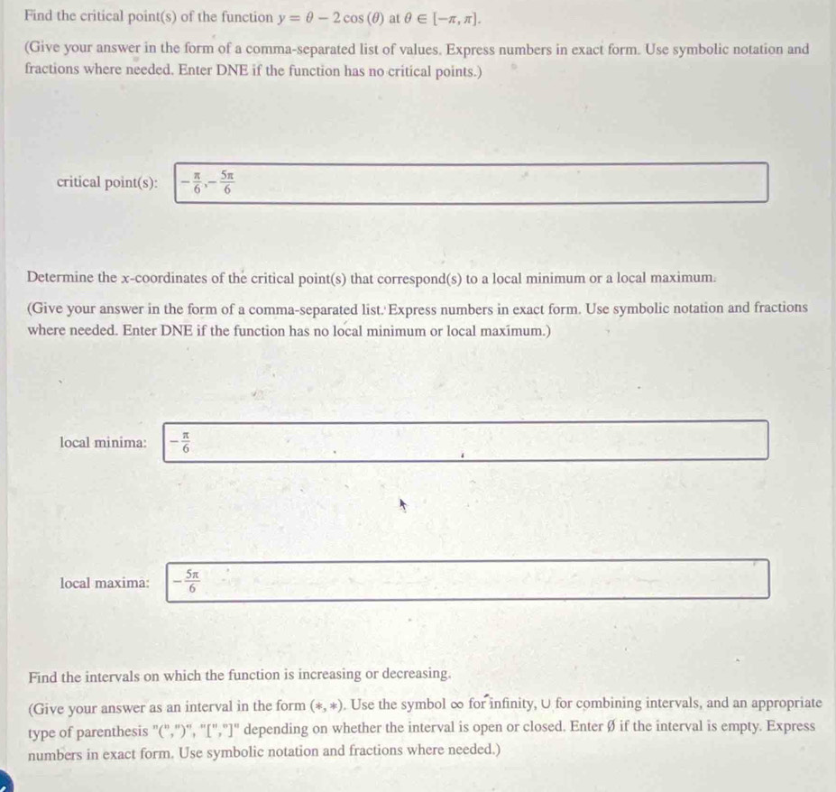 Find the critical point(s) of the function y=θ -2cos (θ ) at θ ∈ [-π ,π ]. 
(Give your answer in the form of a comma-separated list of values. Express numbers in exact form. Use symbolic notation and 
fractions where needed. Enter DNE if the function has no critical points.) 
critical point(s): - π /6 , - 5π /6 
Determine the x-coordinates of the critical point(s) that correspond(s) to a local minimum or a local maximum. 
(Give your answer in the form of a comma-separated list.'Express numbers in exact form. Use symbolic notation and fractions 
where needed. Enter DNE if the function has no local minimum or local maxímum.) 
local minima: - π /6 
local maxima: - 5π /6 
Find the intervals on which the function is increasing or decreasing. 
(Give your answer as an interval in the form (*,*). Use the symbol ∞ for infinity, U for combining intervals, and an appropriate 
type of parenthesis "(',")'', '[","]" depending on whether the interval is open or closed. Enter Ø if the interval is empty. Express 
numbers in exact form. Use symbolic notation and fractions where needed.)