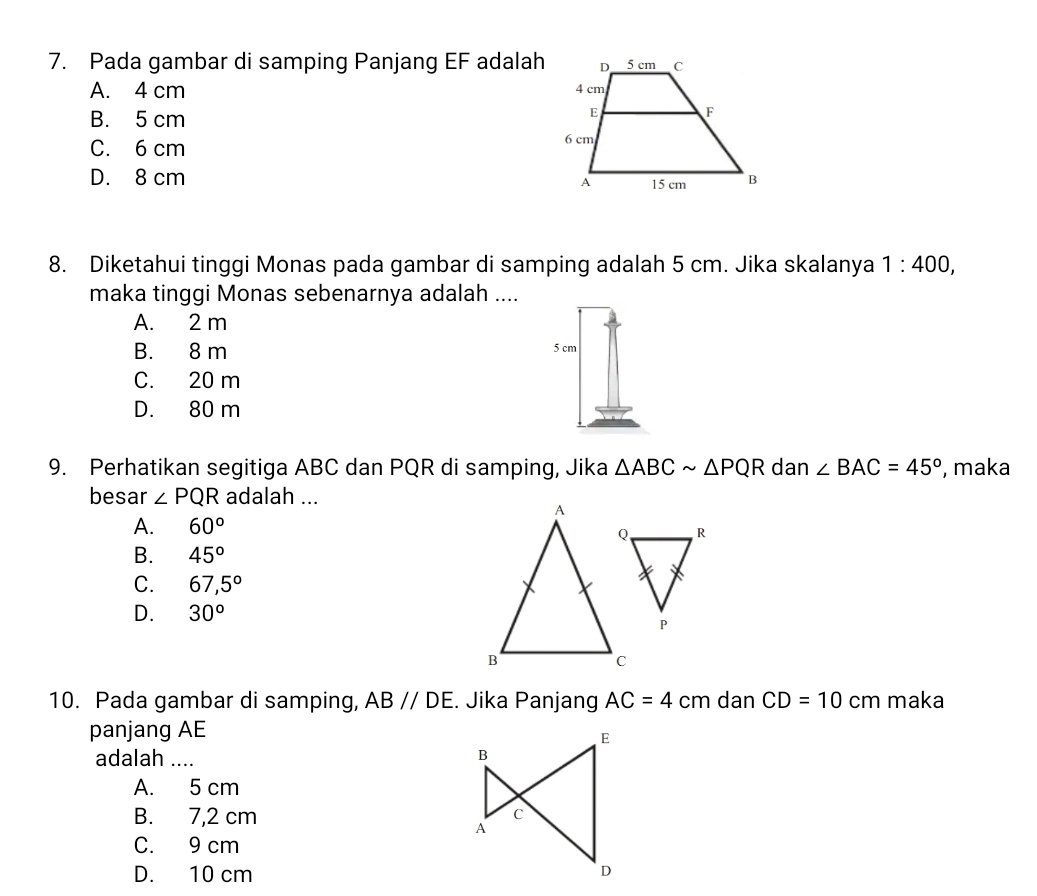 Pada gambar di samping Panjang EF adalah
A. 4 cm
B. 5 cm
C. 6 cm
D. 8 cm
8. Diketahui tinggi Monas pada gambar di samping adalah 5 cm. Jika skalanya 1:400, 
maka tinggi Monas sebenarnya adalah ....
A. 2 m
B. 8 m
5 cm
C. 20 m
D. 80 m
9. Perhatikan segitiga ABC dan PQR di samping, Jika △ ABCsim △ PQR dan ∠ BAC=45° , maka
besar ∠ PQR adalah ...
A. 60°
B. 45°
C. 67,5°
D. 30°
10. Pada gambar di samping, AB//DE. Jika Panjang AC=4cm dan CD=10 cm maka
panjang AE
adalah ....
A. 5 cm
B. 7,2 cm
C. 9 cm
D. 10 cm