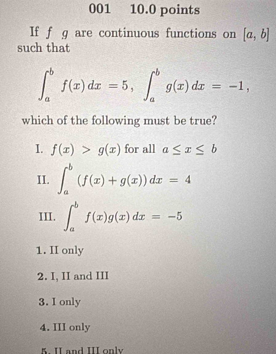 001 10.0 points
If f g are continuous functions on [a,b]
such that
∈t _a^bf(x)dx=5, ∈t _a^bg(x)dx=-1, 
which of the following must be true?
I. f(x)>g(x) for all a≤ x≤ b
II. ∈t _a^b(f(x)+g(x))dx=4
III. ∈t _a^bf(x)g(x)dx=-5
1. II only
2. I, II and III
3. I only
4. III only
5. II and III onlv