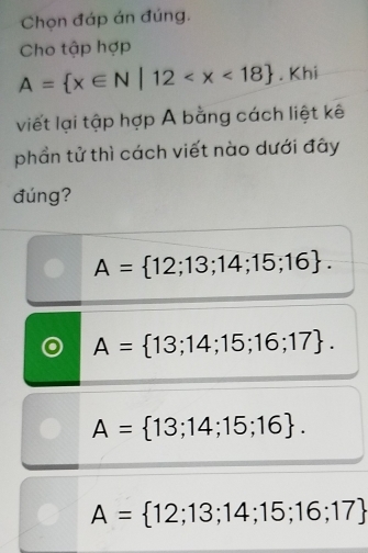 Chọn đáp án đúng.
Cho tập hợp
A= x∈ N|12 . Khi
viết lại tập hợp A bằng cách liệt kê
phần tử thì cách viết nào dưới đây
đúng?
A= 12;13;14;15;16.
A= 13;14;15;16;17.
A= 13;14;15;16.
A= 12;13;14;15;16;17