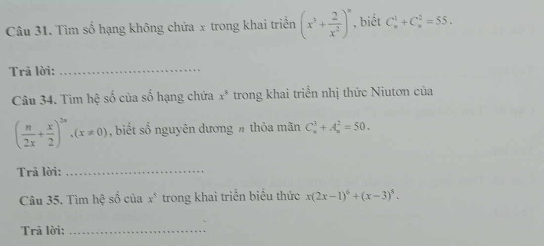 Tìm số hạng không chứa x trong khai triển (x^3+ 2/x^2 )^n , biết C_n^(1+C_n^2=55. 
Trả lời:_ 
Câu 34. Tìm hệ số của số hạng chứa x^8) trong khai triển nhị thức Niutơn của
( n/2x + x/2 )^2n, (x!= 0) , biết số nguyên dương h thỏa mãn C_n^(3+A_n^2=50. 
Trã lời:_ 
Câu 35. Tìm hệ số của x^5) trong khai triển biểu thức x(2x-1)^6+(x-3)^8. 
Trả lời:_