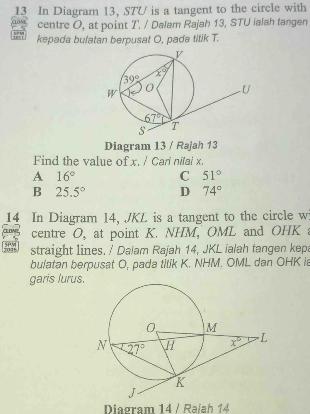 In Diagram 13, STU is a tangent to the circle with
centre O, at point T. / Dalam Rajah 13, STU ialah tangen
SPM
kepada bulatan berpusat O, pada titik T.
Diagram 13 / Rajah 13
Find the value of x. / Cari nilai x.
A 16°
C 51°
B 25.5°
D 74°
14 In Diagram 14, JKL is a tangent to the circle wi
CLONE centre O, at point K. NHM, OML and OHK a
SPM
2006 straight lines. / Dalam Rajah 14, JKL ialah tangen kepa
bulatan berpusat O, pada titik K. NHM, OML dan OHK ia
garis lurus.
Diagram 14 / Rajah 14