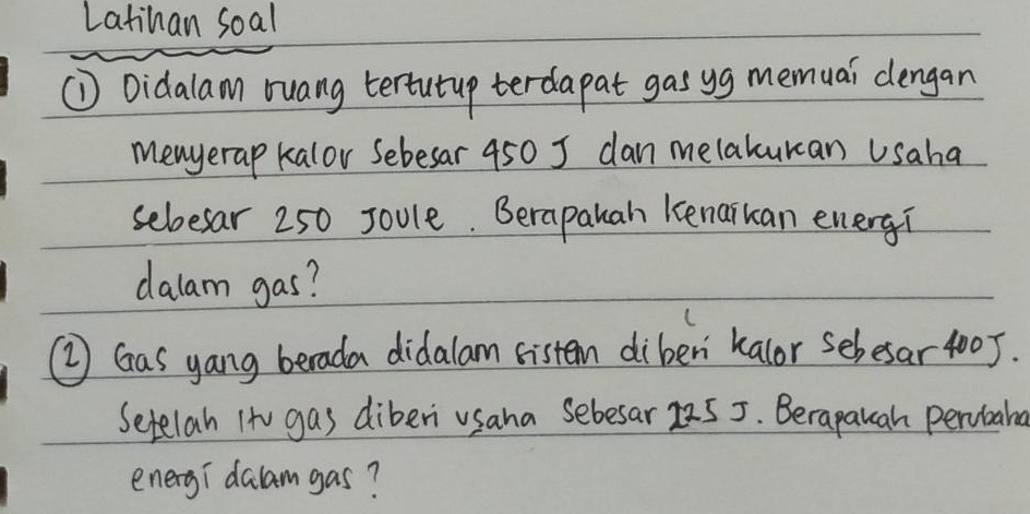 Latihan soal 
① Didalam ruang tertutup terdapat gas yg memuai dengan 
menyerap kalor Sebesar 450 J dan melakukan Usaha 
sebesar 250 Joule. Berapauan kenaikan energ? 
dalam gas? 
② Gas yang berada didalam sistem diben kalor sebesar 4005. 
Setelah Ito gas diberi usaha Sebesar 25 5. Berapauah percbane 
eneryi dalamgas?