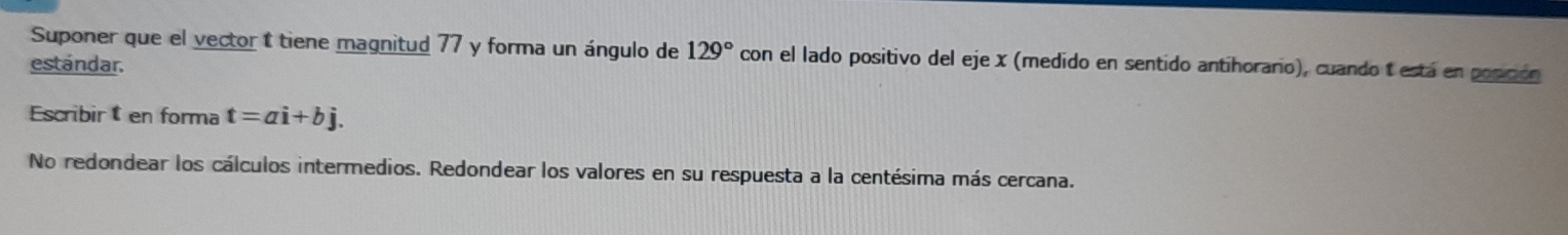 Suponer que el vector t tiene magnitud 77 y forma un ángulo de 129° con el lado positivo del eje x (medido en sentido antihorario), cuando t está en popición 
estándar. 
Escribir en forma t=ai+bj. 
No redondear los cálculos intermedios. Redondear los valores en su respuesta a la centésima más cercana.