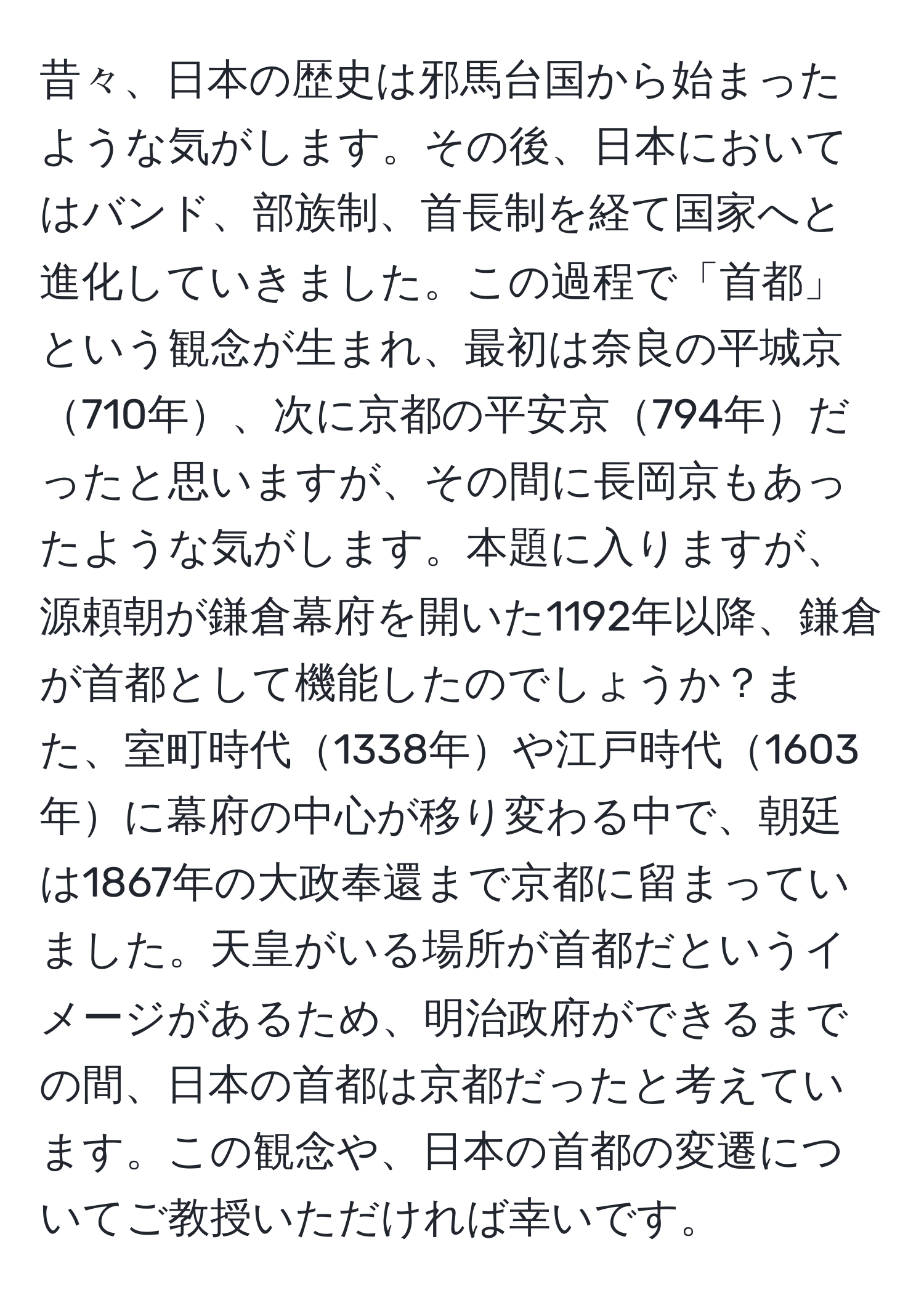 昔々、日本の歴史は邪馬台国から始まったような気がします。その後、日本においてはバンド、部族制、首長制を経て国家へと進化していきました。この過程で「首都」という観念が生まれ、最初は奈良の平城京710年、次に京都の平安京794年だったと思いますが、その間に長岡京もあったような気がします。本題に入りますが、源頼朝が鎌倉幕府を開いた1192年以降、鎌倉が首都として機能したのでしょうか？また、室町時代1338年や江戸時代1603年に幕府の中心が移り変わる中で、朝廷は1867年の大政奉還まで京都に留まっていました。天皇がいる場所が首都だというイメージがあるため、明治政府ができるまでの間、日本の首都は京都だったと考えています。この観念や、日本の首都の変遷についてご教授いただければ幸いです。